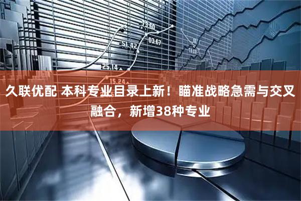 久联优配 本科专业目录上新!瞄准战略急需与交叉融合,新增38种专业