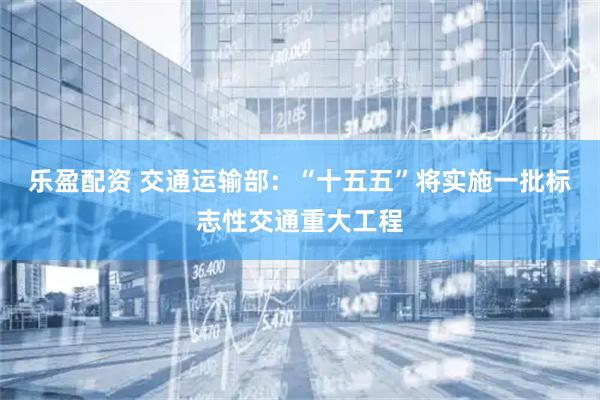 乐盈配资 交通运输部:“十五五”将实施一批标志性交通重大工程