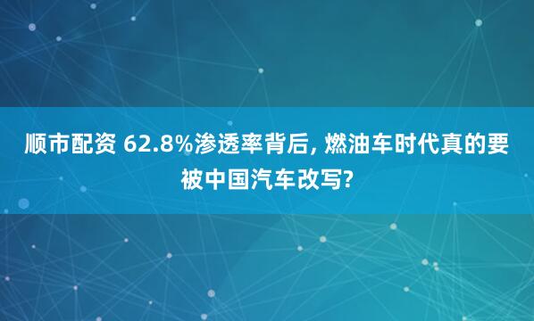 顺市配资 62.8%渗透率背后, 燃油车时代真的要被中国汽车改写?