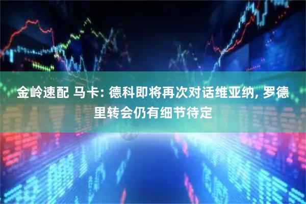 金岭速配 马卡: 德科即将再次对话维亚纳, 罗德里转会仍有细节待定
